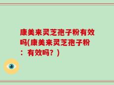 康美来灵芝孢子粉有效吗(康美来灵芝孢子粉：有效吗？)
