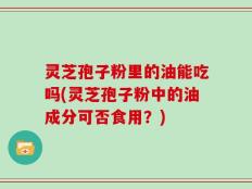灵芝孢子粉里的油能吃吗(灵芝孢子粉中的油成分可否食用？)
