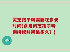 灵芝孢子粉需要吃多长时间(食用灵芝孢子粉需持续时间是多久？)