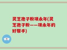 灵芝孢子粉项永年(灵芝孢子粉——项永年的好帮手)