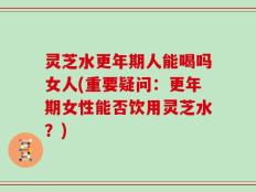 灵芝水更年期人能喝吗女人(重要疑问：更年期女性能否饮用灵芝水？)