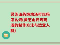 灵芝山药炖鸡汤可以吗怎么炖(灵芝山药炖鸡汤的制作方法与适宜人群)