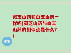 灵芝山药和白玉山药一样吗(灵芝山药与白玉山药的相似点是什么？)