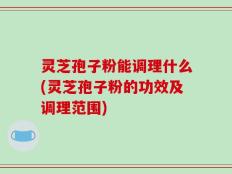 灵芝孢子粉能调理什么(灵芝孢子粉的功效及调理范围)