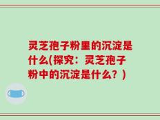 灵芝孢子粉里的沉淀是什么(探究：灵芝孢子粉中的沉淀是什么？)