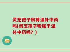 灵芝孢子粉算温补中药吗(灵芝孢子粉属于温补中药吗？)