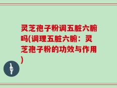 灵芝孢子粉调五脏六腑吗(调理五脏六腑：灵芝孢子粉的功效与作用)