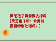 灵芝孢子粉需要去掉吗(灵芝孢子粉：食用前需要特别处理吗？)