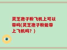 灵芝孢子粉飞机上可以带吗(灵芝孢子粉能带上飞机吗？)