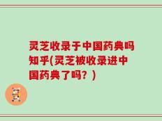 灵芝收录于中国药典吗知乎(灵芝被收录进中国药典了吗？)