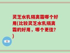 灵芝水乳隔离霜哪个好用(比较灵芝水乳隔离霜的好用，哪个更佳？)