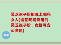 灵芝孢子粉能晚上喝吗女人(适宜晚间饮用的灵芝孢子粉，女性可安心食用)