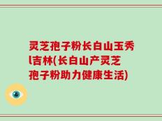灵芝孢子粉长白山玉秀l吉林(长白山产灵芝孢子粉助力健康生活)