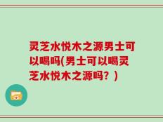 灵芝水悦木之源男士可以喝吗(男士可以喝灵芝水悦木之源吗？)
