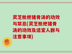 灵芝枇杷猪骨汤的功效与禁忌(灵芝枇杷猪骨汤的功效及适宜人群与注意事项)