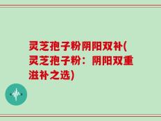 灵芝孢子粉阴阳双补(灵芝孢子粉：阴阳双重滋补之选)