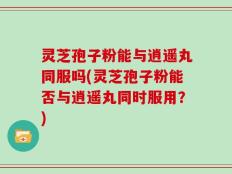 灵芝孢子粉能与逍遥丸同服吗(灵芝孢子粉能否与逍遥丸同时服用？)