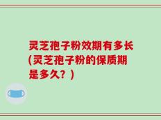 灵芝孢子粉效期有多长(灵芝孢子粉的保质期是多久？)