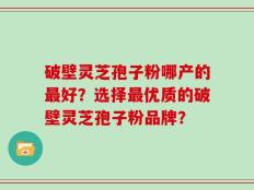 破壁灵芝孢子粉哪产的最好？选择最优质的破壁灵芝孢子粉品牌？