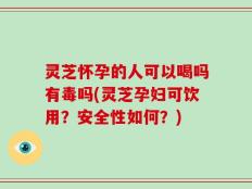 灵芝怀孕的人可以喝吗有毒吗(灵芝孕妇可饮用？安全性如何？)
