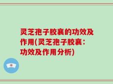 灵芝孢子胶襄的功效及作用(灵芝孢子胶襄：功效及作用分析)