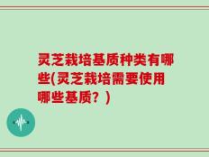 灵芝栽培基质种类有哪些(灵芝栽培需要使用哪些基质？)