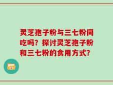 灵芝孢子粉与三七粉同吃吗？探讨灵芝孢子粉和三七粉的食用方式？
