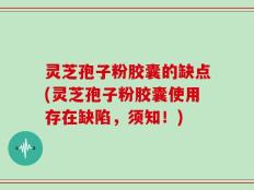 灵芝孢子粉胶囊的缺点(灵芝孢子粉胶囊使用存在缺陷，须知！)