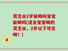灵芝水2岁能喝吗宝宝能喝吗(适合宝宝喝的灵芝水，2岁以下可否喝？)