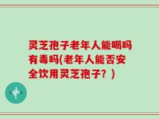 灵芝孢子老年人能喝吗有毒吗(老年人能否安全饮用灵芝孢子？)