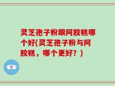 灵芝孢子粉跟阿胶糕哪个好(灵芝孢子粉与阿胶糕，哪个更好？)