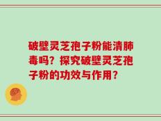 破壁灵芝孢子粉能清肺毒吗？探究破壁灵芝孢子粉的功效与作用？