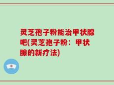 灵芝孢子粉能治甲状腺吧(灵芝孢子粉：甲状腺的新疗法)