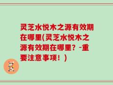灵芝水悦木之源有效期在哪里(灵芝水悦木之源有效期在哪里？-重要注意事项！)