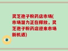 灵芝孢子粉药店市场(市场潜力正在释放，灵芝孢子粉药店迎来市场新机遇)