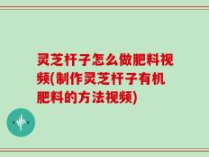 灵芝杆子怎么做肥料视频(制作灵芝杆子有机肥料的方法视频)