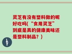 灵芝有没有塑料做的呢好吃吗(“食用灵芝”到底是真的健康美味还是塑料制品？)