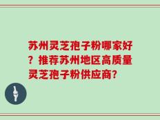 苏州灵芝孢子粉哪家好？推荐苏州地区高质量灵芝孢子粉供应商？
