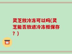 灵芝放冷冻可以吗(灵芝能否放进冷冻柜保存？)