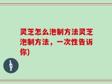 灵芝怎么泡制方法灵芝泡制方法，一次性告诉你)