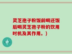 灵芝孢子粉饭前喝还饭后喝灵芝孢子粉的饮用时机及其作用。)