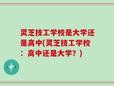 灵芝技工学校是大学还是高中(灵芝技工学校：高中还是大学？)