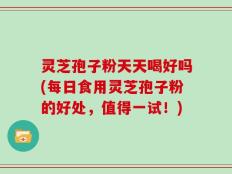 灵芝孢子粉天天喝好吗(每日食用灵芝孢子粉的好处，值得一试！)