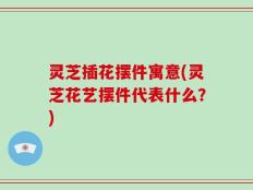 灵芝插花摆件寓意(灵芝花艺摆件代表什么？)
