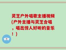 灵芝户外唱歌主播视频(户外主播与灵芝合唱，唱出惊人好听的音乐！)