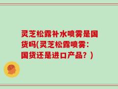 灵芝松露补水喷雾是国货吗(灵芝松露喷雾：国货还是进口产品？)