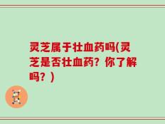 灵芝属于壮血药吗(灵芝是否壮血药？你了解吗？)