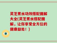 灵芝煮水功效搭配图解大全(灵芝煮水搭配图解，让你享受全方位的健康益处！)