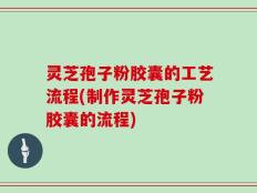 灵芝孢子粉胶囊的工艺流程(制作灵芝孢子粉胶囊的流程)