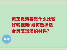 灵芝煲汤要煲什么比较好呢视频(如何选择适合灵芝煲汤的材料？